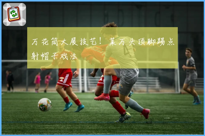 万花筒大展技艺！莱万头顶脚踢点射帽子戏法