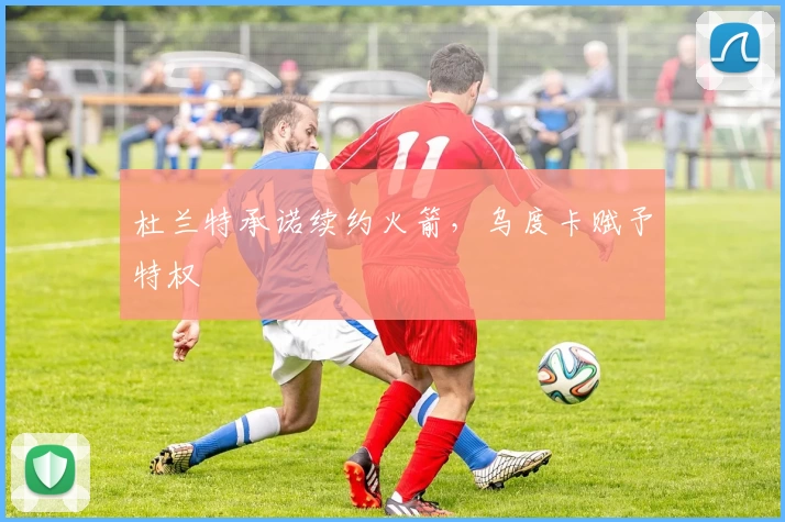 杜兰特承诺续约火箭,乌度卡赋予特权