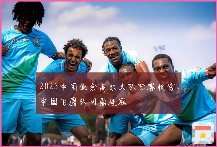 2025中国业余高尔夫队际赛收官，中国飞鹰队问鼎桂冠