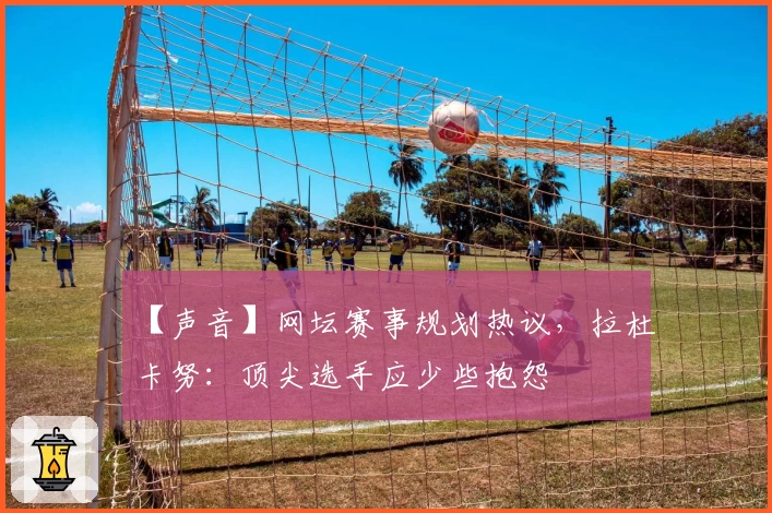 【声音】网坛赛事规划热议，拉杜卡努：顶尖选手应少些抱怨