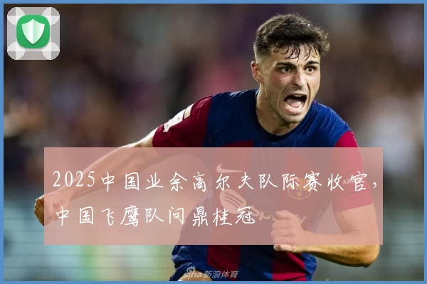 2025中国业余高尔夫队际赛收官，中国飞鹰队问鼎桂冠