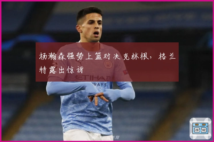 杨瀚森强势上篮对决克林根，格兰特露出惊讶