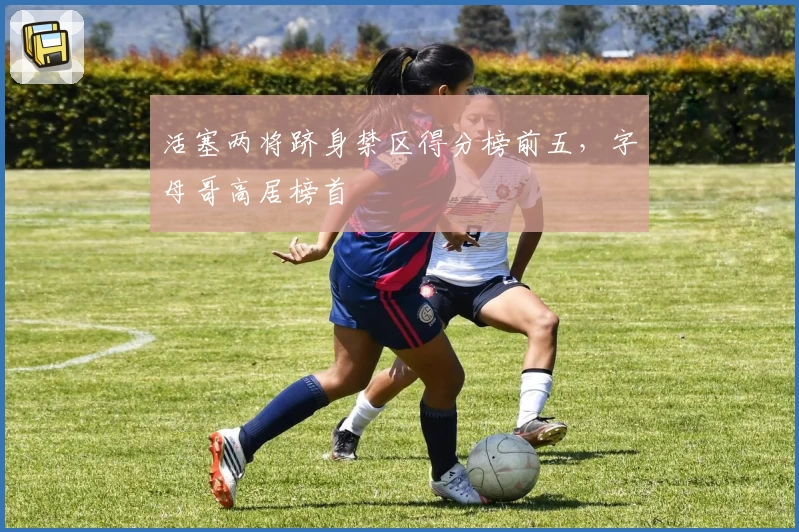 活塞两将跻身禁区得分榜前五，字母哥高居榜首