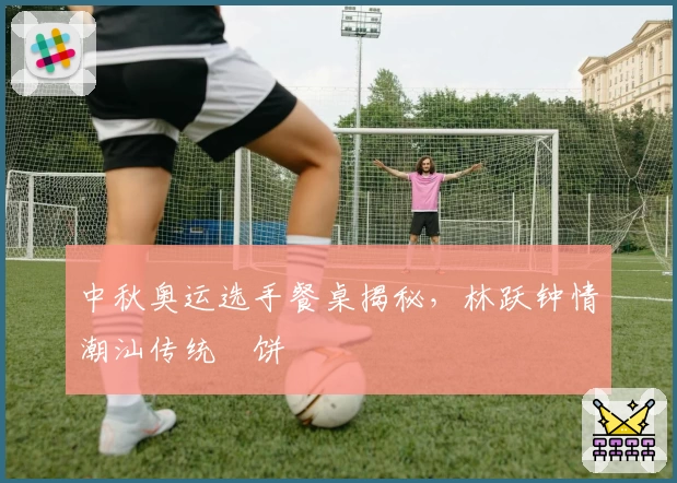 中秋奥运选手餐桌揭秘，林跃钟情潮汕传统朥饼