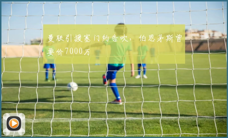 曼联引援塞门约告吹，伯恩茅斯曾要价7000万