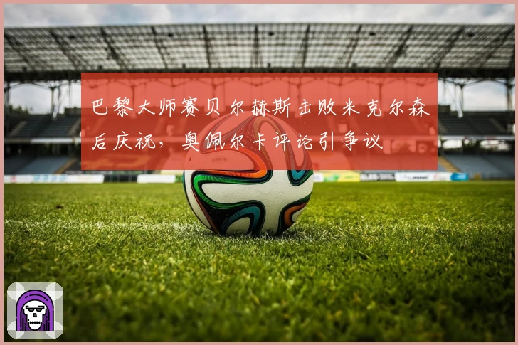 巴黎大师赛贝尔赫斯击败米克尔森后庆祝，奥佩尔卡评论引争议