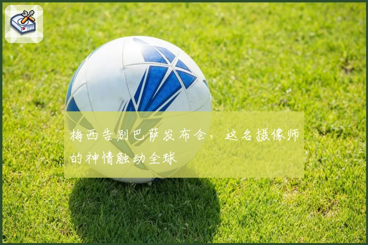 梅西告别巴萨发布会，这名摄像师的神情触动全球