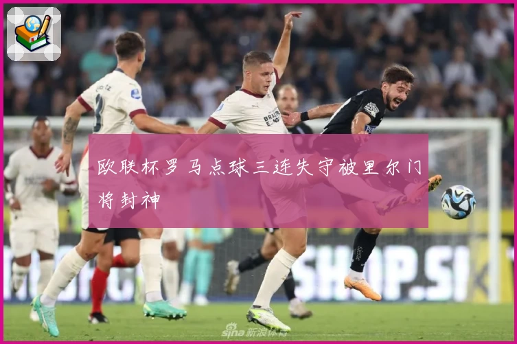 欧联杯罗马点球三连失守被里尔门将封神