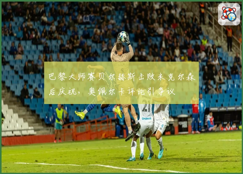 巴黎大师赛贝尔赫斯击败米克尔森后庆祝，奥佩尔卡评论引争议