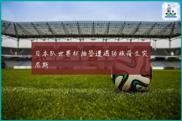日本队世界杯抽签遭遇劲旅荷兰突尼斯