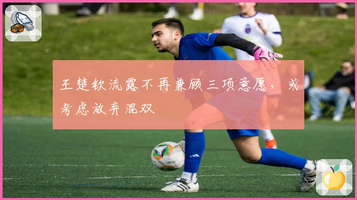 王楚钦流露不再兼顾三项意愿，或考虑放弃混双