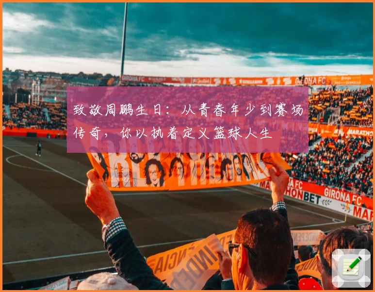 致敬周鹏生日:从青春年少到赛场传奇,你以执着定义篮球人生